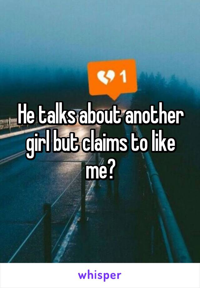 He talks about another girl but claims to like me?