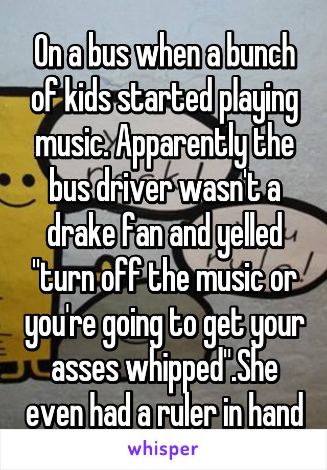 On a bus when a bunch of kids started playing music. Apparently the bus driver wasn't a drake fan and yelled "turn off the music or you're going to get your asses whipped".She even had a ruler in hand