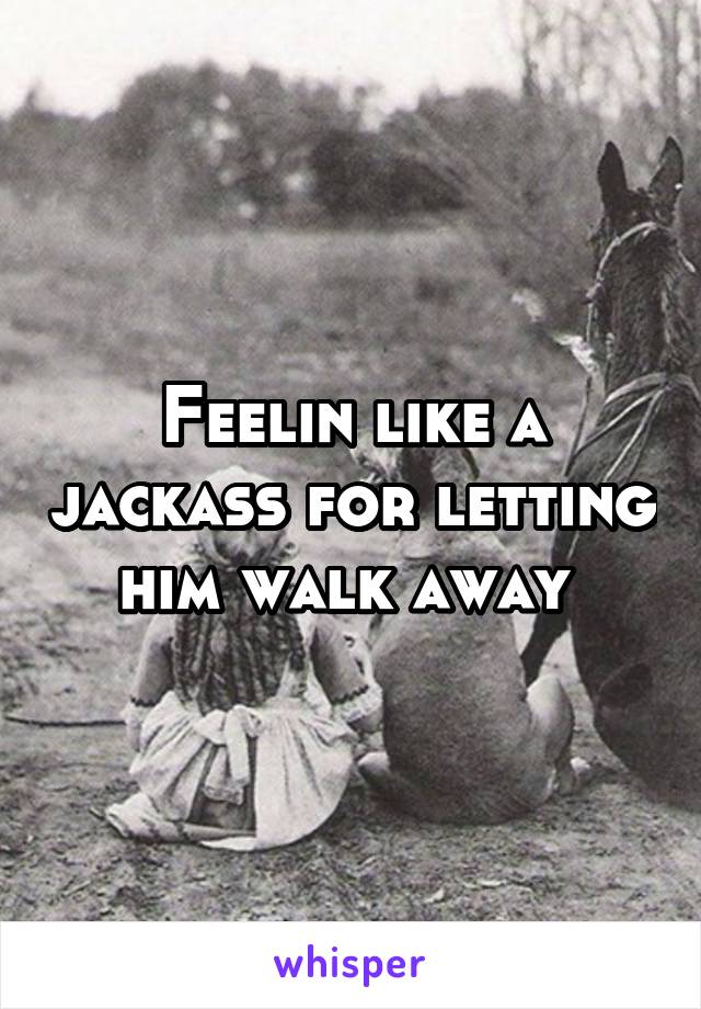 Feelin like a jackass for letting him walk away 