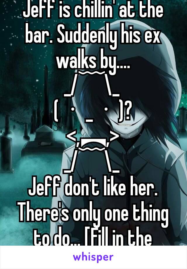 Jeff is chillin' at the bar. Suddenly his ex walks by....
_/﹋\_ 
(・_・)?
<,︻,>
_/﹋\_ 
Jeff don't like her. There's only one thing to do... [Fill in the blank]