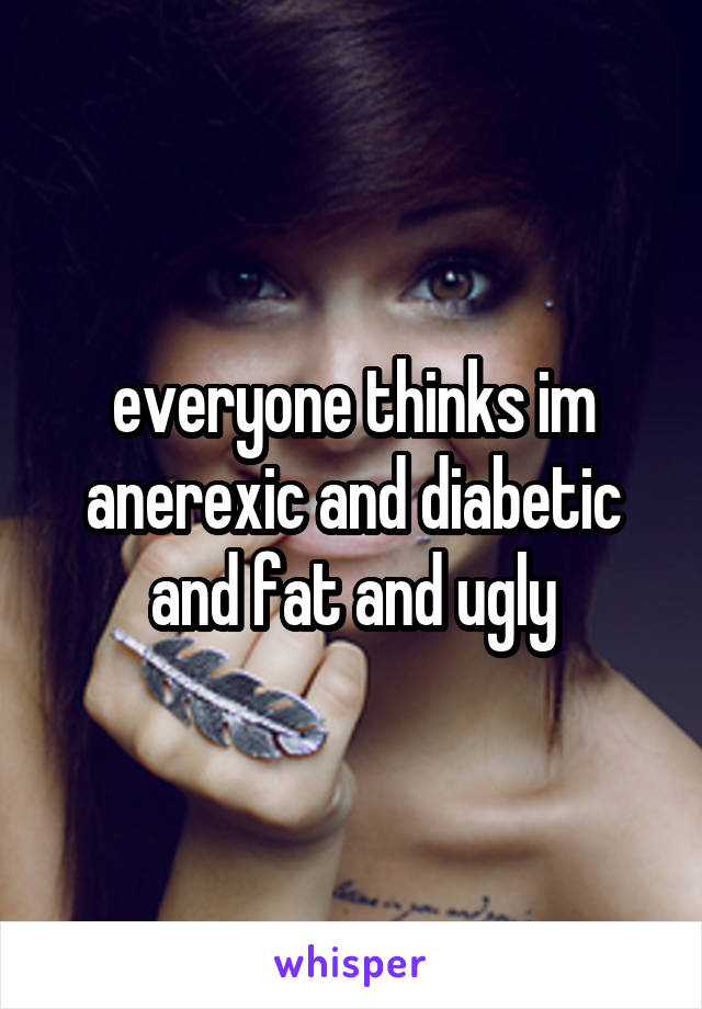 everyone thinks im anerexic and diabetic and fat and ugly