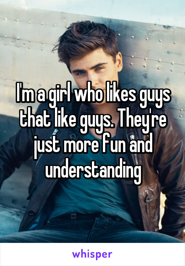 I'm a girl who likes guys that like guys. They're just more fun and understanding