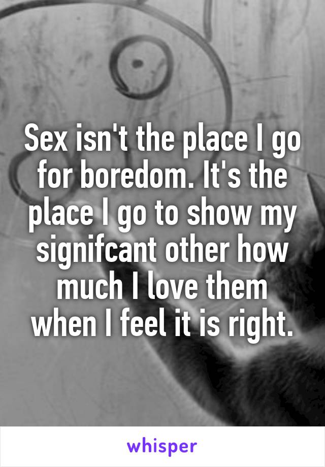 Sex isn't the place I go for boredom. It's the place I go to show my signifcant other how much I love them when I feel it is right.