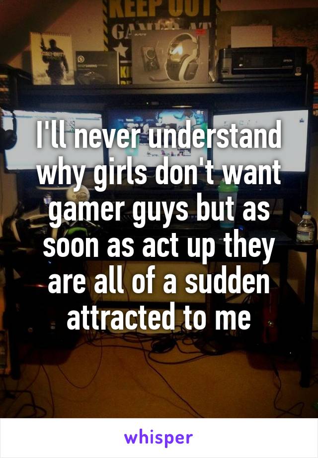 I'll never understand why girls don't want gamer guys but as soon as act up they are all of a sudden attracted to me