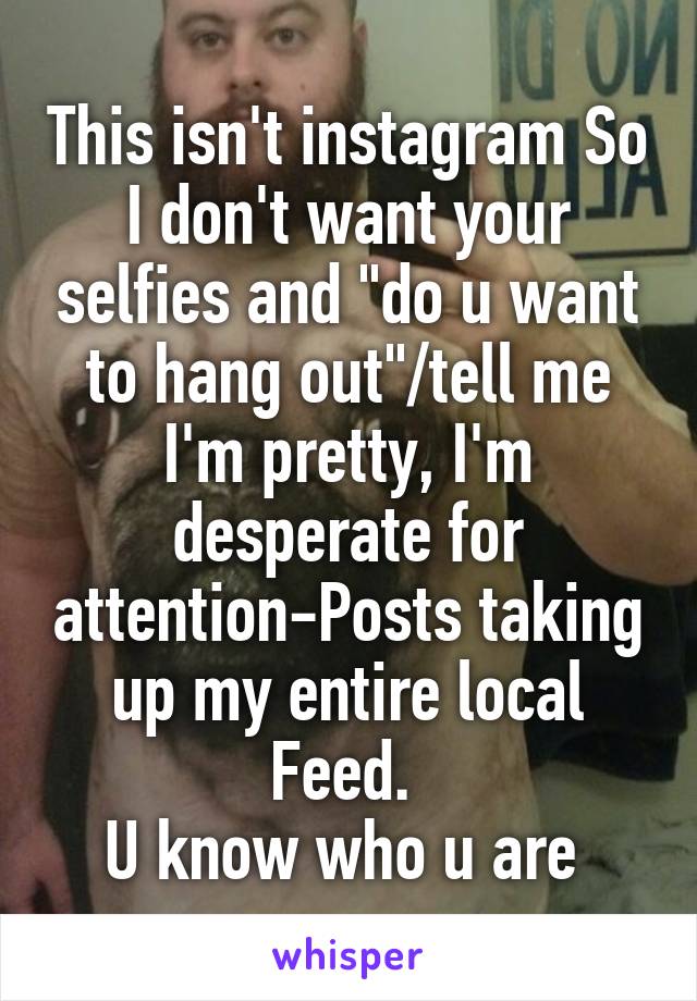 This isn't instagram So I don't want your selfies and "do u want to hang out"/tell me I'm pretty, I'm desperate for attention-Posts taking up my entire local Feed. 
U know who u are 