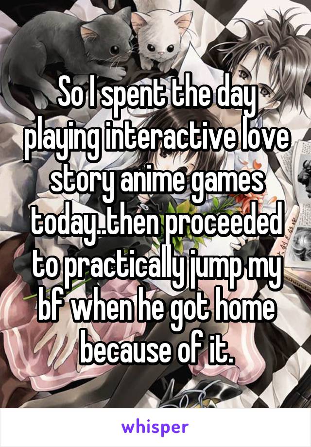 So I spent the day playing interactive love story anime games today..then proceeded to practically jump my bf when he got home because of it.