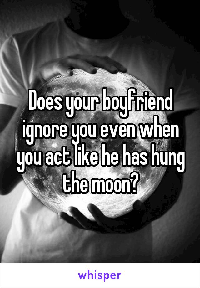 Does your boyfriend ignore you even when you act like he has hung the moon?