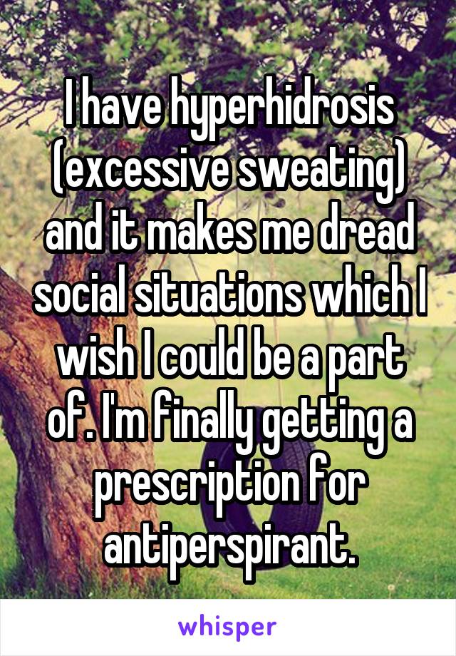 I have hyperhidrosis (excessive sweating) and it makes me dread social situations which I wish I could be a part of. I'm finally getting a prescription for antiperspirant.