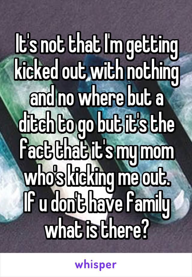 It's not that I'm getting kicked out with nothing and no where but a ditch to go but it's the fact that it's my mom who's kicking me out.
If u don't have family what is there?