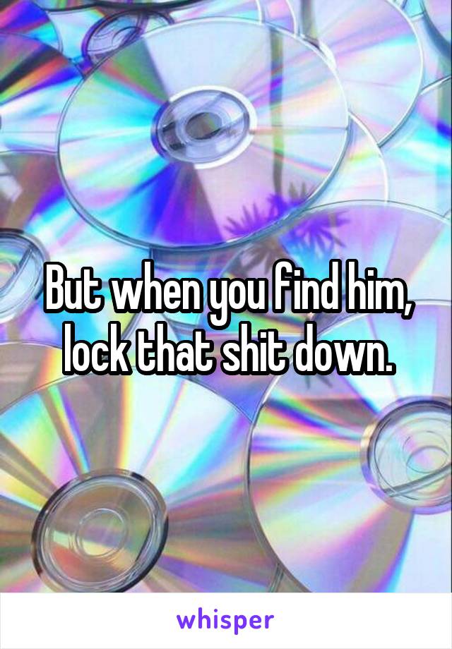 But when you find him, lock that shit down.