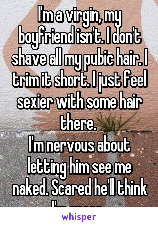 I'm a virgin, my boyfriend isn't. I don't shave all my pubic hair. I trim it short. I just feel sexier with some hair there. 
I'm nervous about letting him see me naked. Scared he'll think I'm gross. 
