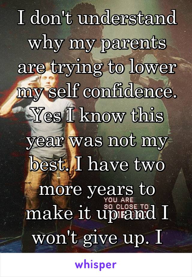 I don't understand why my parents are trying to lower my self confidence. Yes I know this year was not my best. I have two more years to make it up and I won't give up. I hate failing.