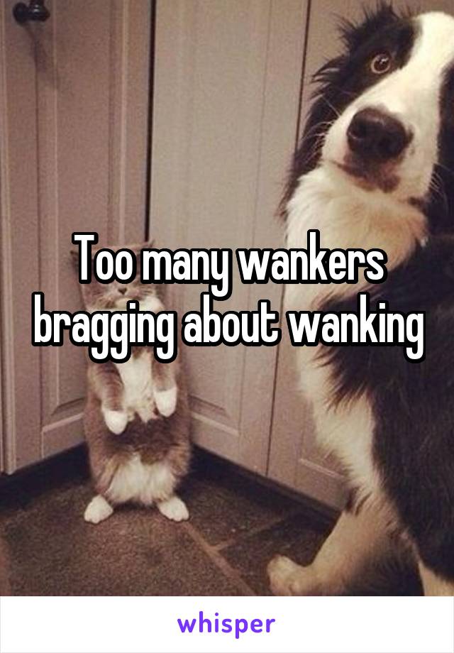 Too many wankers bragging about wanking 