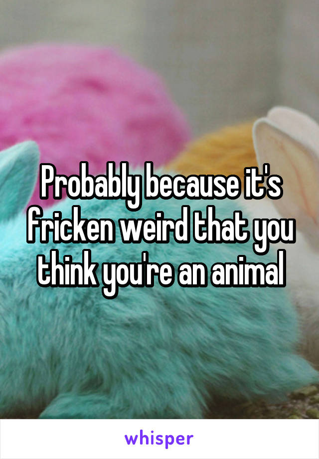 Probably because it's fricken weird that you think you're an animal