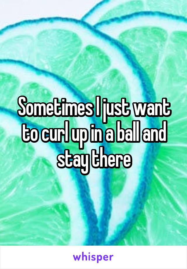 Sometimes I just want to curl up in a ball and stay there