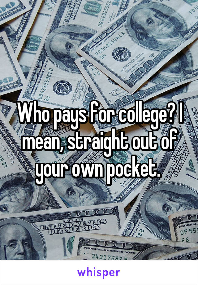 Who pays for college? I mean, straight out of your own pocket. 