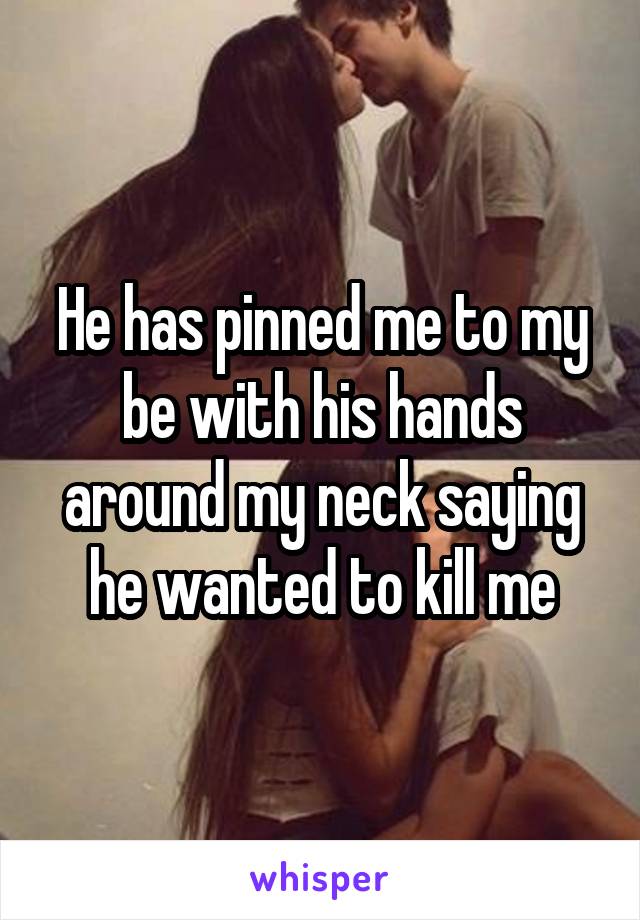 He has pinned me to my be with his hands around my neck saying he wanted to kill me