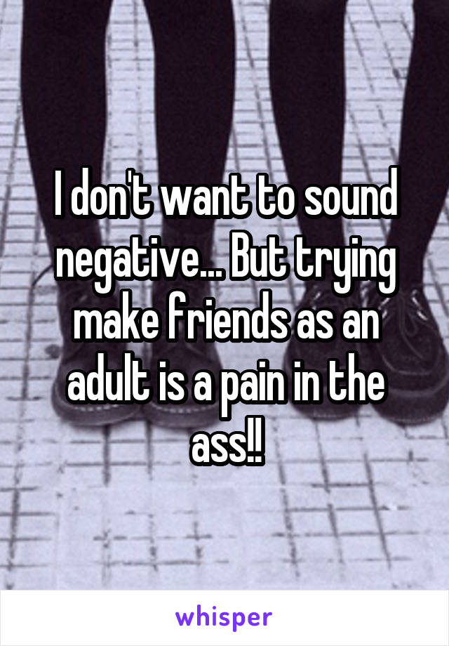 I don't want to sound negative... But trying make friends as an adult is a pain in the ass!!