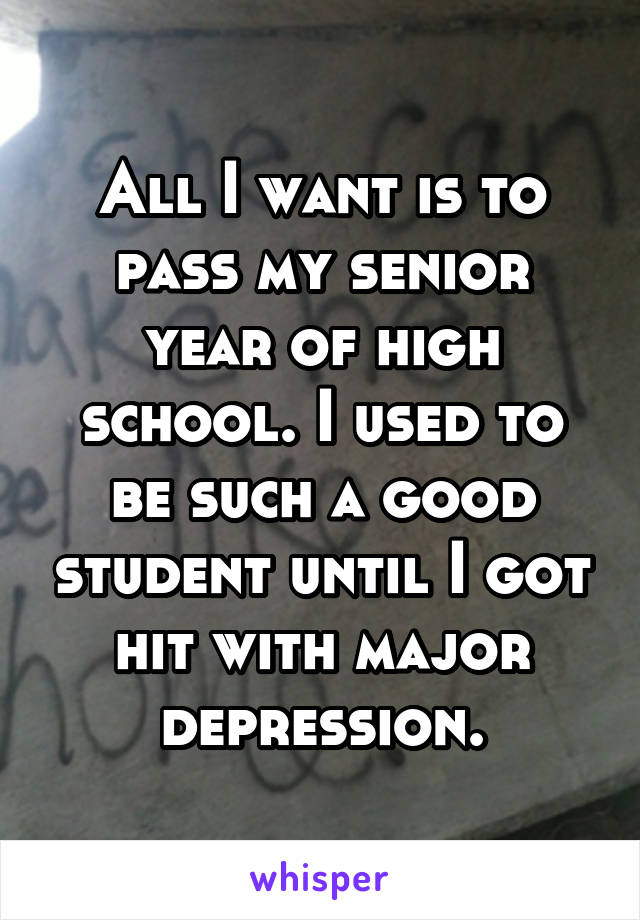 All I want is to pass my senior year of high school. I used to be such a good student until I got hit with major depression.