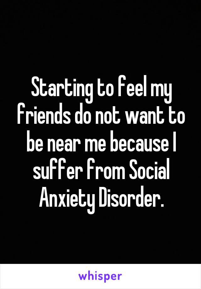 Starting to feel my friends do not want to be near me because I suffer from Social Anxiety Disorder.