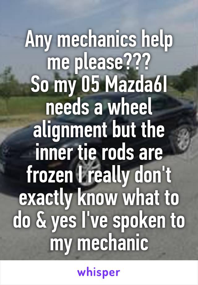 Any mechanics help me please???
So my 05 Mazda6I needs a wheel alignment but the inner tie rods are frozen I really don't exactly know what to do & yes I've spoken to my mechanic