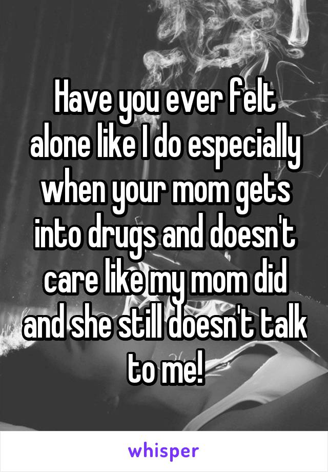 Have you ever felt alone like I do especially when your mom gets into drugs and doesn't care like my mom did and she still doesn't talk to me!