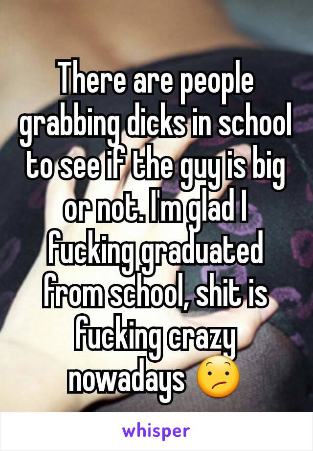 There are people grabbing dicks in school to see if the guy is big or not. I'm glad I fucking graduated from school, shit is fucking crazy nowadays 😕