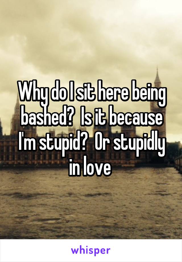 Why do I sit here being bashed?  Is it because I'm stupid?  Or stupidly in love 