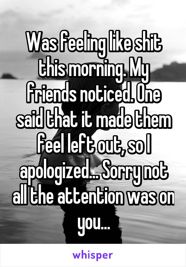 Was feeling like shit this morning. My friends noticed. One said that it made them feel left out, so I apologized... Sorry not all the attention was on you...