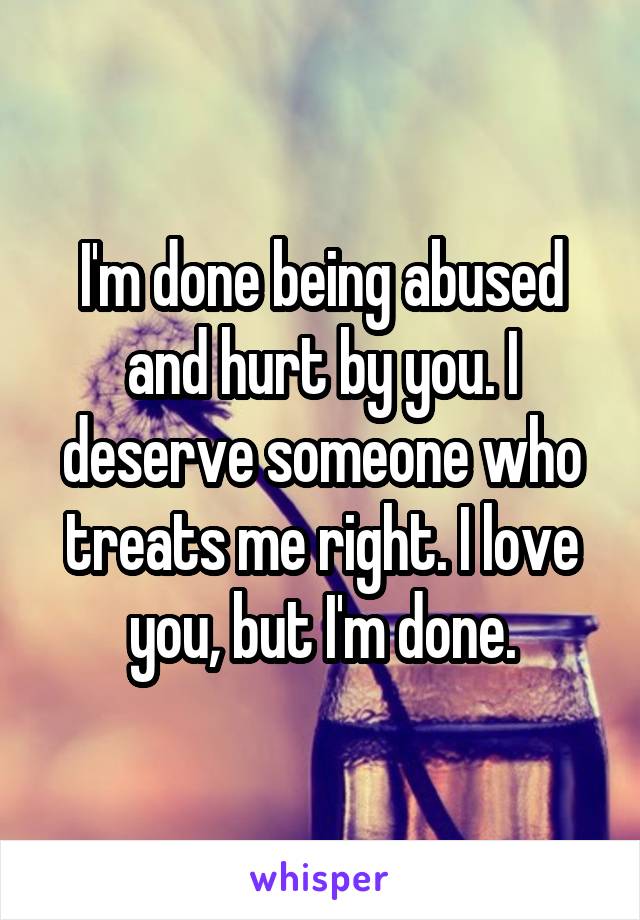 I'm done being abused and hurt by you. I deserve someone who treats me right. I love you, but I'm done.