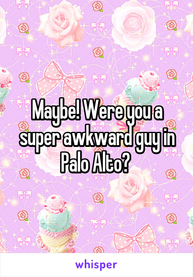 Maybe! Were you a super awkward guy in Palo Alto? 