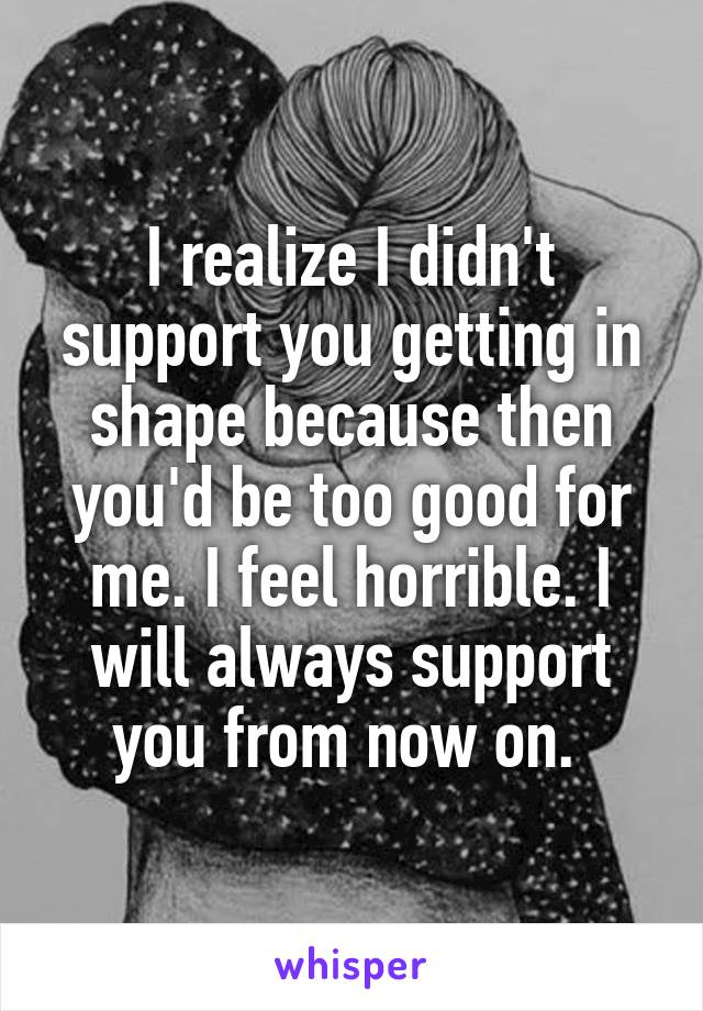 I realize I didn't support you getting in shape because then you'd be too good for me. I feel horrible. I will always support you from now on. 