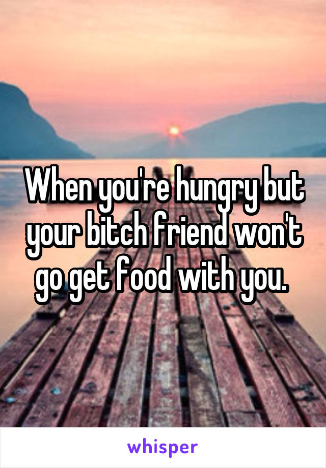 When you're hungry but your bitch friend won't go get food with you. 