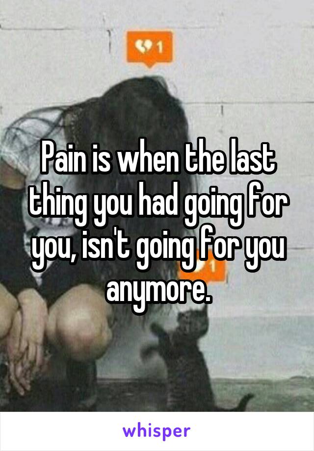 Pain is when the last thing you had going for you, isn't going for you anymore.