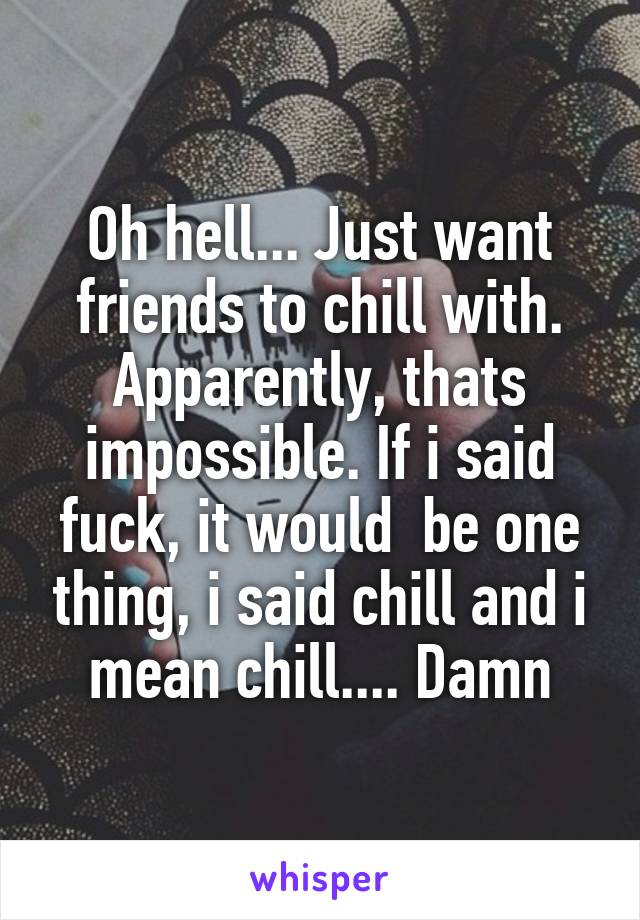 Oh hell... Just want friends to chill with. Apparently, thats impossible. If i said fuck, it would  be one thing, i said chill and i mean chill.... Damn