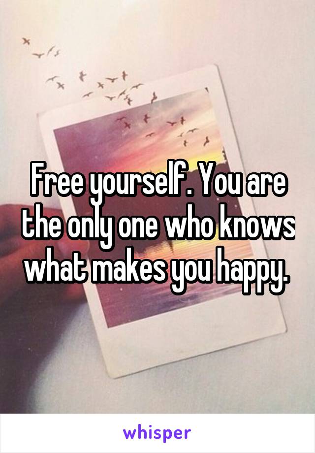 Free yourself. You are the only one who knows what makes you happy. 