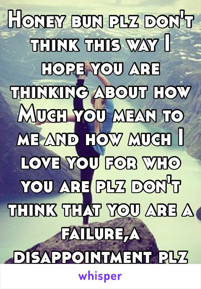 Honey bun plz don't think this way I hope you are thinking about how
Much you mean to me and how much I love you for who you are plz don't think that you are a failure,a disappointment plz don't 😭