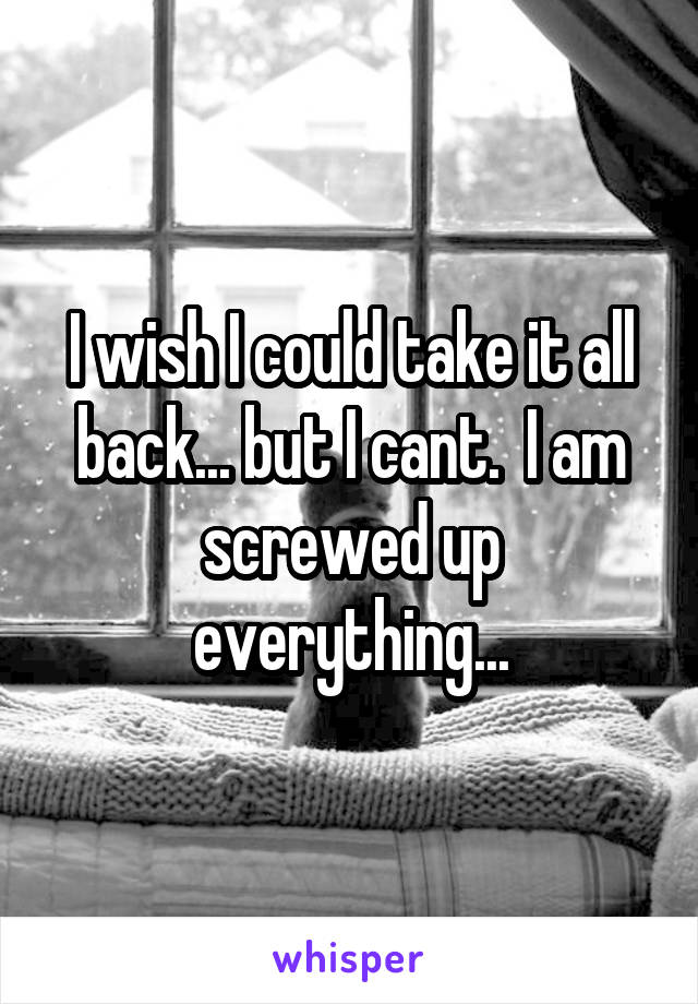 I wish I could take it all back... but I cant.  I am screwed up everything...