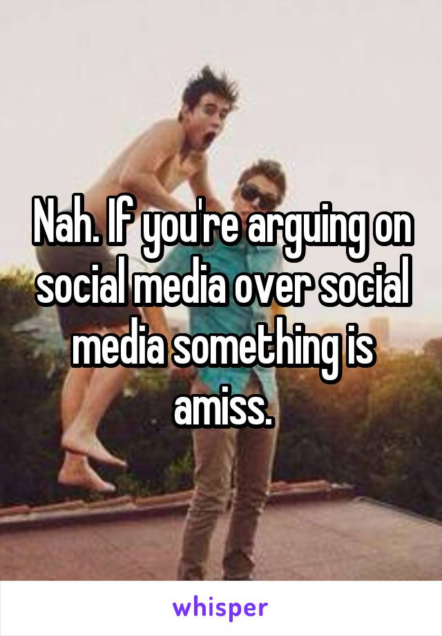 Nah. If you're arguing on social media over social media something is amiss.