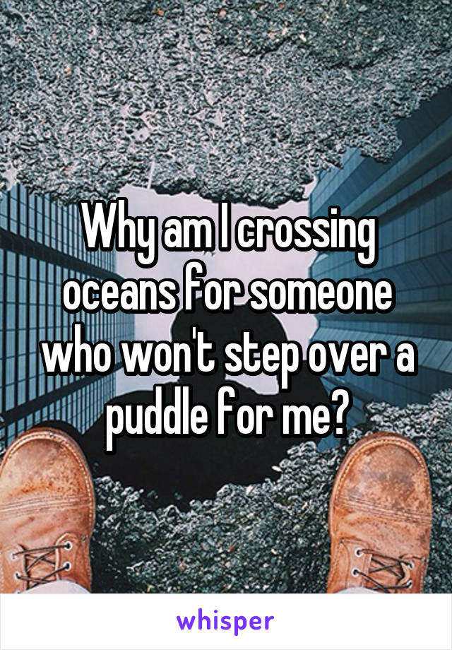 Why am I crossing oceans for someone who won't step over a puddle for me?