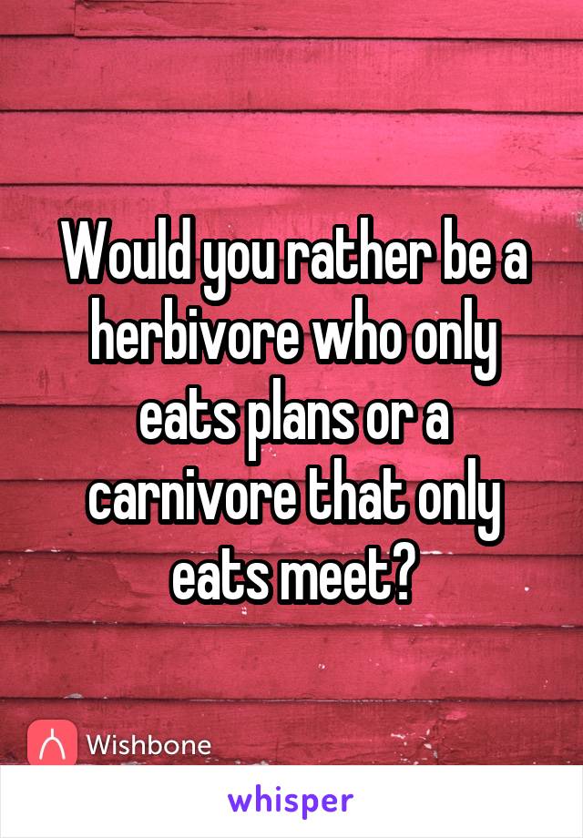 Would you rather be a herbivore who only eats plans or a carnivore that only eats meet?