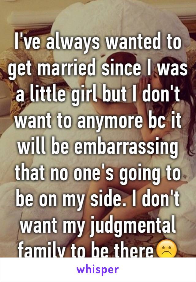 I've always wanted to get married since I was a little girl but I don't want to anymore bc it will be embarrassing that no one's going to be on my side. I don't want my judgmental family to be there☹️