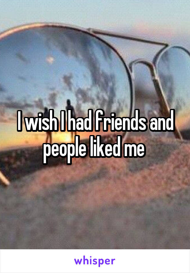 I wish I had friends and people liked me 