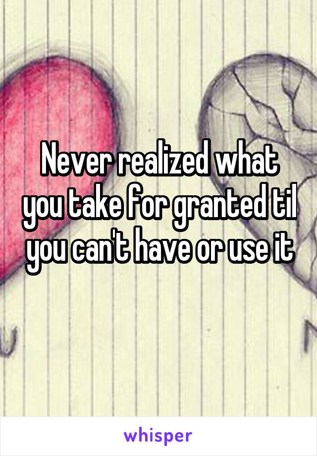 Never realized what you take for granted til you can't have or use it
