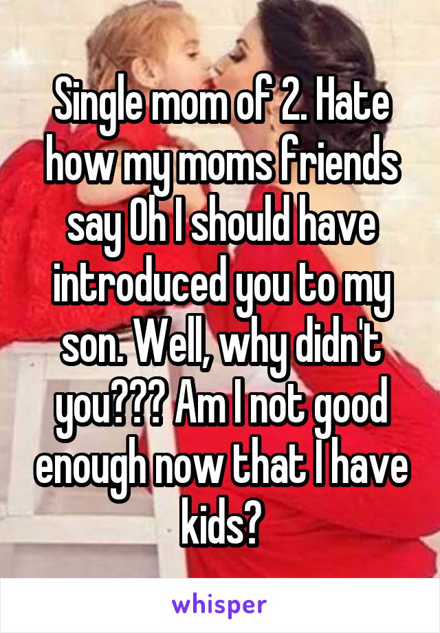 Single mom of 2. Hate how my moms friends say Oh I should have introduced you to my son. Well, why didn't you??? Am I not good enough now that I have kids?