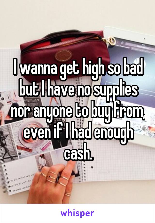 I wanna get high so bad but I have no supplies nor anyone to buy from, even if I had enough cash.