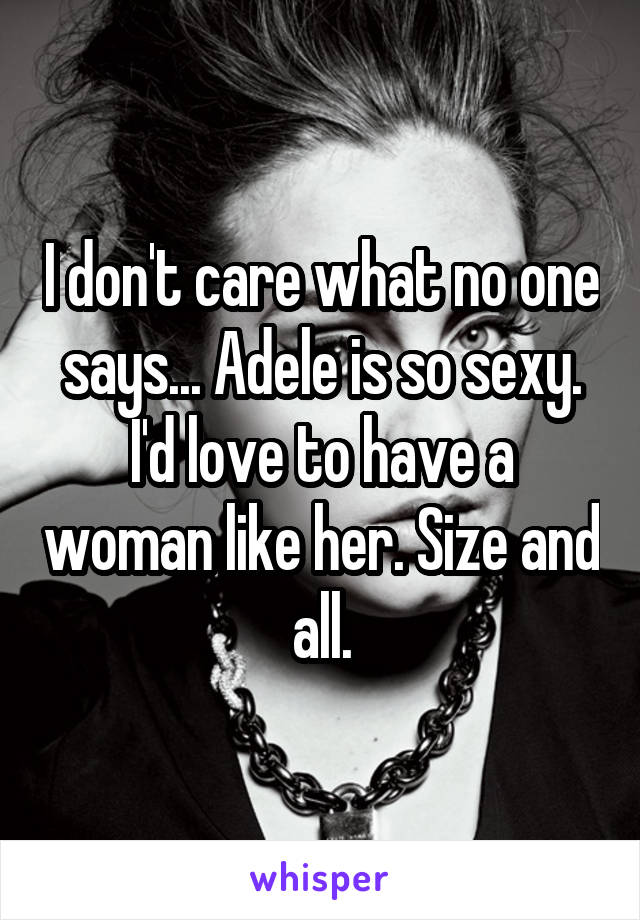 I don't care what no one says... Adele is so sexy. I'd love to have a woman like her. Size and all.