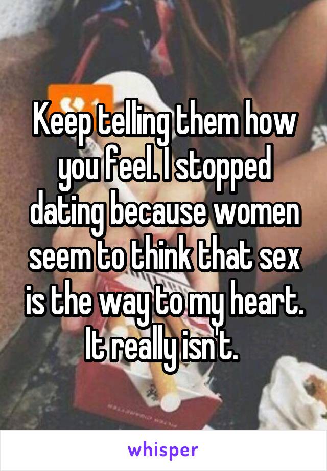 Keep telling them how you feel. I stopped dating because women seem to think that sex is the way to my heart. It really isn't. 