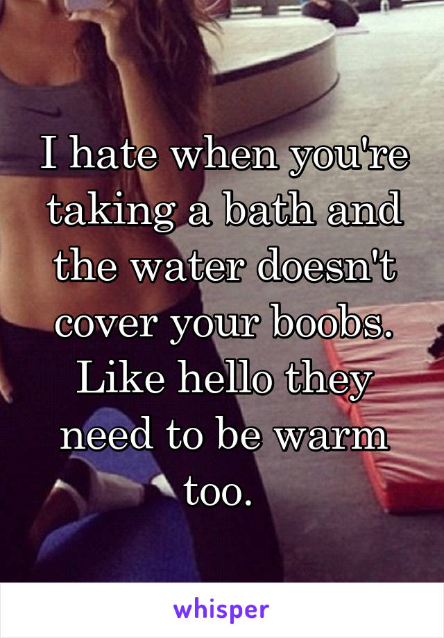 I hate when you're taking a bath and the water doesn't cover your boobs. Like hello they need to be warm too. 