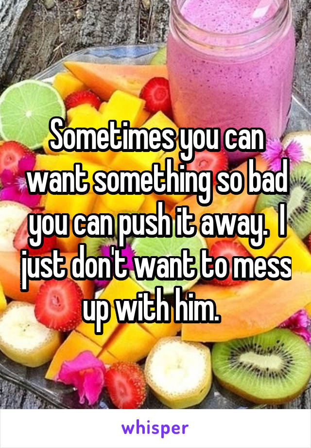 Sometimes you can want something so bad you can push it away.  I just don't want to mess up with him.  